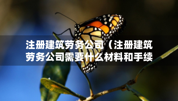 注冊建筑勞務公司（注冊建筑勞務公司需要什么材料和手續(xù)）