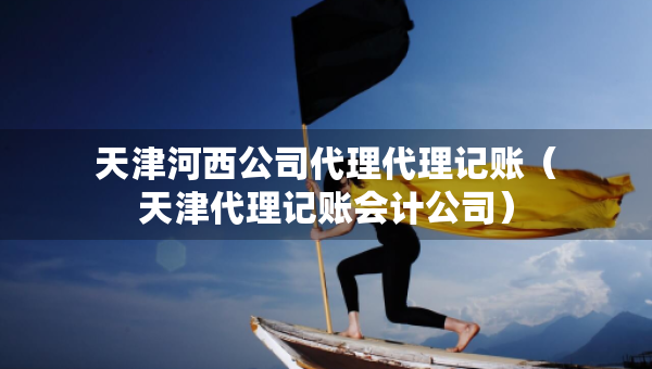 天津河西公司代理代理記賬（天津代理記賬會計公司）