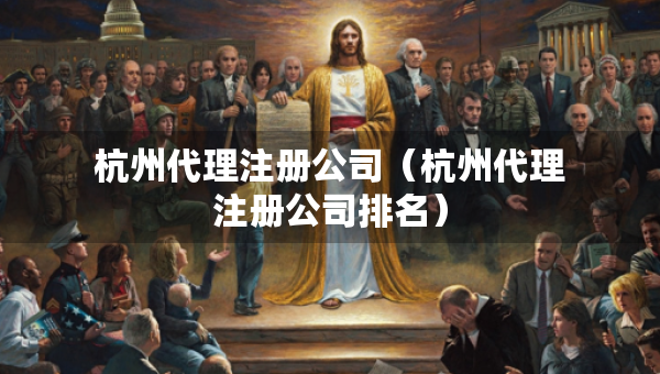 杭州代理注冊公司（杭州代理注冊公司排名）