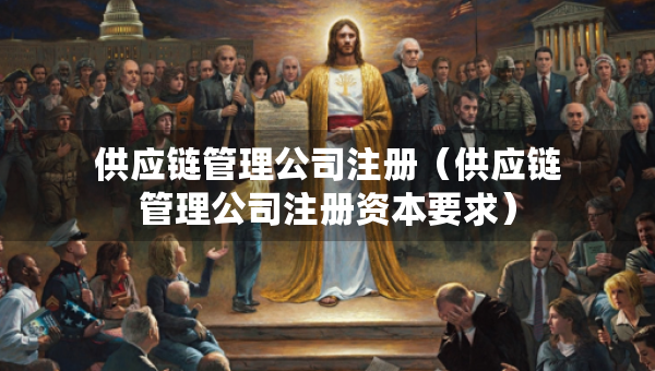 供應(yīng)鏈管理公司注冊(cè)（供應(yīng)鏈管理公司注冊(cè)資本要求）